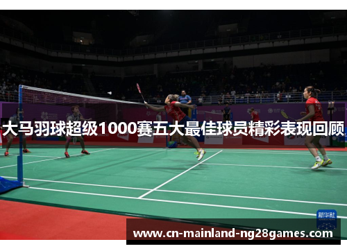 大马羽球超级1000赛五大最佳球员精彩表现回顾 大马羽球超级1000赛五大最佳球员精彩表现回顾