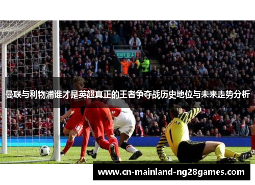 曼联与利物浦谁才是英超真正的王者争夺战历史地位与未来走势分析 曼联与利物浦谁才是英超真正的王者争夺战历史地位与未来走势分析