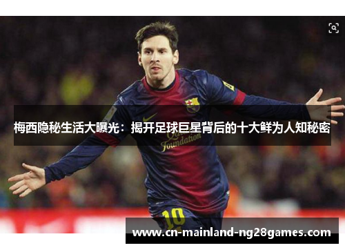 梅西隐秘生活大曝光：揭开足球巨星背后的十大鲜为人知秘密