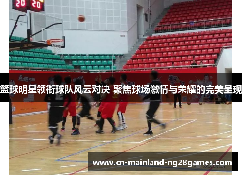 篮球明星领衔球队风云对决 聚焦球场激情与荣耀的完美呈现