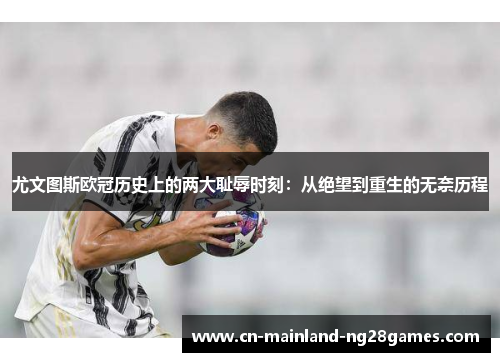 尤文图斯欧冠历史上的两大耻辱时刻：从绝望到重生的无奈历程