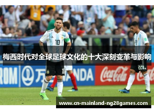 梅西时代对全球足球文化的十大深刻变革与影响 梅西时代对全球足球文化的十大深刻变革与影响