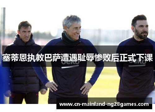 塞蒂恩执教巴萨遭遇耻辱惨败后正式下课