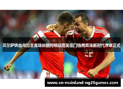 贝尔萨铁血乌拉圭客场掀翻阿根廷南美豪门格局震荡新时代序章正式