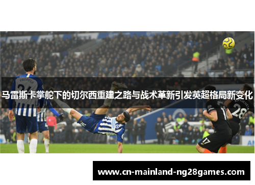马雷斯卡掌舵下的切尔西重建之路与战术革新引发英超格局新变化