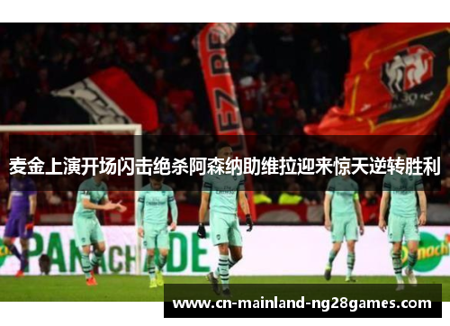 麦金上演开场闪击绝杀阿森纳助维拉迎来惊天逆转胜利