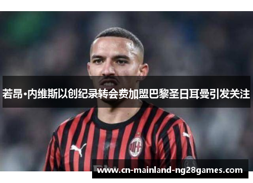 若昂·内维斯以创纪录转会费加盟巴黎圣日耳曼引发关注 若昂·内维斯以创纪录转会费加盟巴黎圣日耳曼引发关注