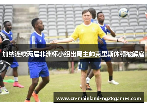 加纳连续两届非洲杯小组出局主帅克里斯休顿被解雇 加纳连续两届非洲杯小组出局主帅克里斯休顿被解雇