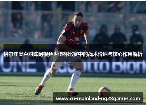 恰尔汗奥卢对阵阿根廷世俱杯比赛中的战术价值与核心作用解析 恰尔汗奥卢对阵阿根廷世俱杯比赛中的战术价值与核心作用解析